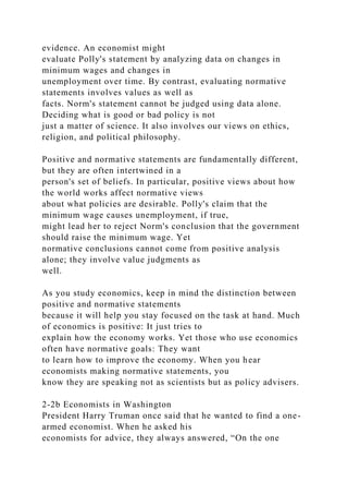evidence. An economist might
evaluate Polly's statement by analyzing data on changes in
minimum wages and changes in
unemployment over time. By contrast, evaluating normative
statements involves values as well as
facts. Norm's statement cannot be judged using data alone.
Deciding what is good or bad policy is not
just a matter of science. It also involves our views on ethics,
religion, and political philosophy.
Positive and normative statements are fundamentally different,
but they are often intertwined in a
person's set of beliefs. In particular, positive views about how
the world works affect normative views
about what policies are desirable. Polly's claim that the
minimum wage causes unemployment, if true,
might lead her to reject Norm's conclusion that the government
should raise the minimum wage. Yet
normative conclusions cannot come from positive analysis
alone; they involve value judgments as
well.
As you study economics, keep in mind the distinction between
positive and normative statements
because it will help you stay focused on the task at hand. Much
of economics is positive: It just tries to
explain how the economy works. Yet those who use economics
often have normative goals: They want
to learn how to improve the economy. When you hear
economists making normative statements, you
know they are speaking not as scientists but as policy advisers.
2-2b Economists in Washington
President Harry Truman once said that he wanted to find a one-
armed economist. When he asked his
economists for advice, they always answered, “On the one
 