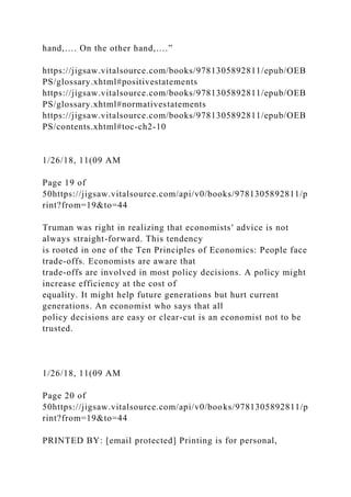 hand,…. On the other hand,….”
https://jigsaw.vitalsource.com/books/9781305892811/epub/OEB
PS/glossary.xhtml#positivestatements
https://jigsaw.vitalsource.com/books/9781305892811/epub/OEB
PS/glossary.xhtml#normativestatements
https://jigsaw.vitalsource.com/books/9781305892811/epub/OEB
PS/contents.xhtml#toc-ch2-10
1/26/18, 11(09 AM
Page 19 of
50https://jigsaw.vitalsource.com/api/v0/books/9781305892811/p
rint?from=19&to=44
Truman was right in realizing that economists' advice is not
always straight-forward. This tendency
is rooted in one of the Ten Principles of Economics: People face
trade-offs. Economists are aware that
trade-offs are involved in most policy decisions. A policy might
increase efficiency at the cost of
equality. It might help future generations but hurt current
generations. An economist who says that all
policy decisions are easy or clear-cut is an economist not to be
trusted.
1/26/18, 11(09 AM
Page 20 of
50https://jigsaw.vitalsource.com/api/v0/books/9781305892811/p
rint?from=19&to=44
PRINTED BY: [email protected] Printing is for personal,
 