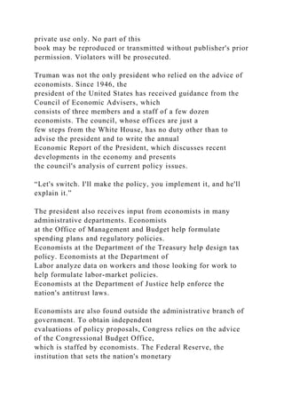 private use only. No part of this
book may be reproduced or transmitted without publisher's prior
permission. Violators will be prosecuted.
Truman was not the only president who relied on the advice of
economists. Since 1946, the
president of the United States has received guidance from the
Council of Economic Advisers, which
consists of three members and a staff of a few dozen
economists. The council, whose offices are just a
few steps from the White House, has no duty other than to
advise the president and to write the annual
Economic Report of the President, which discusses recent
developments in the economy and presents
the council's analysis of current policy issues.
“Let's switch. I'll make the policy, you implement it, and he'll
explain it.”
The president also receives input from economists in many
administrative departments. Economists
at the Office of Management and Budget help formulate
spending plans and regulatory policies.
Economists at the Department of the Treasury help design tax
policy. Economists at the Department of
Labor analyze data on workers and those looking for work to
help formulate labor-market policies.
Economists at the Department of Justice help enforce the
nation's antitrust laws.
Economists are also found outside the administrative branch of
government. To obtain independent
evaluations of policy proposals, Congress relies on the advice
of the Congressional Budget Office,
which is staffed by economists. The Federal Reserve, the
institution that sets the nation's monetary
 