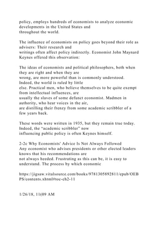 policy, employs hundreds of economists to analyze economic
developments in the United States and
throughout the world.
The influence of economists on policy goes beyond their role as
advisers: Their research and
writings often affect policy indirectly. Economist John Maynard
Keynes offered this observation:
The ideas of economists and political philosophers, both when
they are right and when they are
wrong, are more powerful than is commonly understood.
Indeed, the world is ruled by little
else. Practical men, who believe themselves to be quite exempt
from intellectual influences, are
usually the slaves of some defunct economist. Madmen in
authority, who hear voices in the air,
are distilling their frenzy from some academic scribbler of a
few years back.
These words were written in 1935, but they remain true today.
Indeed, the “academic scribbler” now
influencing public policy is often Keynes himself.
2-2c Why Economists' Advice Is Not Always Followed
Any economist who advises presidents or other elected leaders
knows that his recommendations are
not always heeded. Frustrating as this can be, it is easy to
understand. The process by which economic
https://jigsaw.vitalsource.com/books/9781305892811/epub/OEB
PS/contents.xhtml#toc-ch2-11
1/26/18, 11(09 AM
 