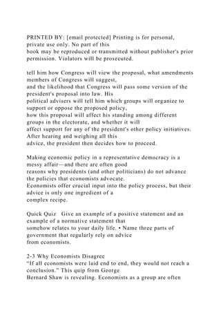 PRINTED BY: [email protected] Printing is for personal,
private use only. No part of this
book may be reproduced or transmitted without publisher's prior
permission. Violators will be prosecuted.
tell him how Congress will view the proposal, what amendments
members of Congress will suggest,
and the likelihood that Congress will pass some version of the
president's proposal into law. His
political advisers will tell him which groups will organize to
support or oppose the proposed policy,
how this proposal will affect his standing among different
groups in the electorate, and whether it will
affect support for any of the president's other policy initiatives.
After hearing and weighing all this
advice, the president then decides how to proceed.
Making economic policy in a representative democracy is a
messy affair—and there are often good
reasons why presidents (and other politicians) do not advance
the policies that economists advocate.
Economists offer crucial input into the policy process, but their
advice is only one ingredient of a
complex recipe.
Quick Quiz Give an example of a positive statement and an
example of a normative statement that
somehow relates to your daily life. • Name three parts of
government that regularly rely on advice
from economists.
2-3 Why Economists Disagree
“If all economists were laid end to end, they would not reach a
conclusion.” This quip from George
Bernard Shaw is revealing. Economists as a group are often
 