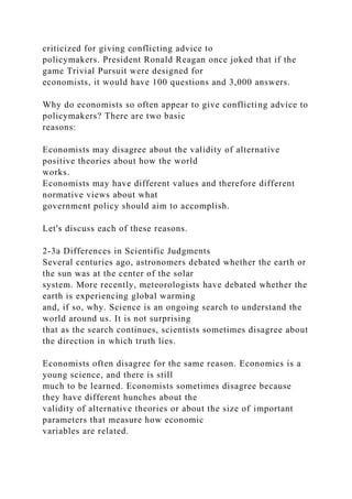 criticized for giving conflicting advice to
policymakers. President Ronald Reagan once joked that if the
game Trivial Pursuit were designed for
economists, it would have 100 questions and 3,000 answers.
Why do economists so often appear to give conflicting advice to
policymakers? There are two basic
reasons:
Economists may disagree about the validity of alternative
positive theories about how the world
works.
Economists may have different values and therefore different
normative views about what
government policy should aim to accomplish.
Let's discuss each of these reasons.
2-3a Differences in Scientific Judgments
Several centuries ago, astronomers debated whether the earth or
the sun was at the center of the solar
system. More recently, meteorologists have debated whether the
earth is experiencing global warming
and, if so, why. Science is an ongoing search to understand the
world around us. It is not surprising
that as the search continues, scientists sometimes disagree about
the direction in which truth lies.
Economists often disagree for the same reason. Economics is a
young science, and there is still
much to be learned. Economists sometimes disagree because
they have different hunches about the
validity of alternative theories or about the size of important
parameters that measure how economic
variables are related.
 
