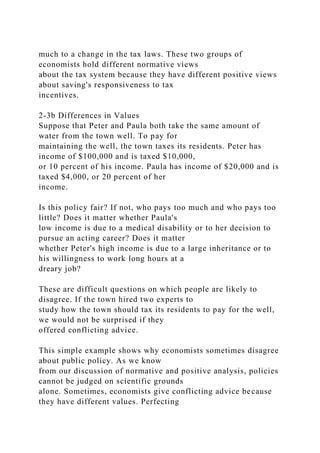 much to a change in the tax laws. These two groups of
economists hold different normative views
about the tax system because they have different positive views
about saving's responsiveness to tax
incentives.
2-3b Differences in Values
Suppose that Peter and Paula both take the same amount of
water from the town well. To pay for
maintaining the well, the town taxes its residents. Peter has
income of $100,000 and is taxed $10,000,
or 10 percent of his income. Paula has income of $20,000 and is
taxed $4,000, or 20 percent of her
income.
Is this policy fair? If not, who pays too much and who pays too
little? Does it matter whether Paula's
low income is due to a medical disability or to her decision to
pursue an acting career? Does it matter
whether Peter's high income is due to a large inheritance or to
his willingness to work long hours at a
dreary job?
These are difficult questions on which people are likely to
disagree. If the town hired two experts to
study how the town should tax its residents to pay for the well,
we would not be surprised if they
offered conflicting advice.
This simple example shows why economists sometimes disagree
about public policy. As we know
from our discussion of normative and positive analysis, policies
cannot be judged on scientific grounds
alone. Sometimes, economists give conflicting advice because
they have different values. Perfecting
 