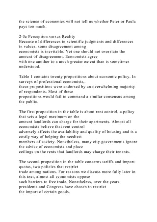 the science of economics will not tell us whether Peter or Paula
pays too much.
2-3c Perception versus Reality
Because of differences in scientific judgments and differences
in values, some disagreement among
economists is inevitable. Yet one should not overstate the
amount of disagreement. Economists agree
with one another to a much greater extent than is sometimes
understood.
Table 1 contains twenty propositions about economic policy. In
surveys of professional economists,
these propositions were endorsed by an overwhelming majority
of respondents. Most of these
propositions would fail to command a similar consensus among
the public.
The first proposition in the table is about rent control, a policy
that sets a legal maximum on the
amount landlords can charge for their apartments. Almost all
economists believe that rent control
adversely affects the availability and quality of housing and is a
costly way of helping the neediest
members of society. Nonetheless, many city governments ignore
the advice of economists and place
ceilings on the rents that landlords may charge their tenants.
The second proposition in the table concerns tariffs and import
quotas, two policies that restrict
trade among nations. For reasons we discuss more fully later in
this text, almost all economists oppose
such barriers to free trade. Nonetheless, over the years,
presidents and Congress have chosen to restrict
the import of certain goods.
 