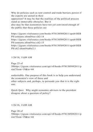 Why do policies such as rent control and trade barriers persist if
the experts are united in their
opposition? It may be that the realities of the political process
stand as immovable obstacles. But it
also may be that economists have not yet convinced enough of
the public that these policies are
https://jigsaw.vitalsource.com/books/9781305892811/epub/OEB
PS/contents.xhtml#toc-ch2-14
https://jigsaw.vitalsource.com/books/9781305892811/epub/OEB
PS/contents.xhtml#toc-ch2-15
https://jigsaw.vitalsource.com/books/9781305892811/epub/OEB
PS/ch2.xhtml#table2.1
1/26/18, 11(09 AM
Page 25 of
50https://jigsaw.vitalsource.com/api/v0/books/9781305892811/p
rint?from=19&to=44
undesirable. One purpose of this book is to help you understand
the economist's view of these and
other subjects and, perhaps, to persuade you that it is the right
one.
Quick Quiz Why might economic advisers to the president
disagree about a question of policy?
1/26/18, 11(09 AM
Page 26 of
50https://jigsaw.vitalsource.com/api/v0/books/9781305892811/p
rint?from=19&to=44
 