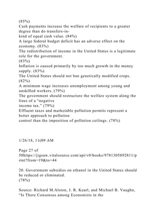 (85%)
Cash payments increase the welfare of recipients to a greater
degree than do transfers-in-
kind of equal cash value. (84%)
A large federal budget deficit has an adverse effect on the
economy. (83%)
The redistribution of income in the United States is a legitimate
role for the government.
(83%)
Inflation is caused primarily by too much growth in the money
supply. (83%)
The United States should not ban genetically modified crops.
(82%)
A minimum wage increases unemployment among young and
unskilled workers. (79%)
The government should restructure the welfare system along the
lines of a “negative
income tax.” (79%)
Effluent taxes and marketable pollution permits represent a
better approach to pollution
control than the imposition of pollution ceilings. (78%)
1/26/18, 11(09 AM
Page 27 of
50https://jigsaw.vitalsource.com/api/v0/books/9781305892811/p
rint?from=19&to=44
20. Government subsidies on ethanol in the United States should
be reduced or eliminated.
(78%)
Source: Richard M.Alston, J. R. Kearl, and Michael B. Vaughn,
“Is There Consensus among Economists in the
 