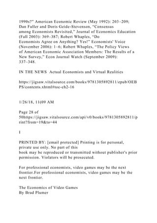 1990s?” American Economic Review (May 1992): 203–209;
Dan Fuller and Doris Geide-Stevenson, “Consensus
among Economists Revisited,” Journal of Economics Education
(Fall 2003): 369–387; Robert Whaples, “Do
Economists Agree on Anything? Yes!” Economists' Voice
(November 2006): 1–6; Robert Whaples, “The Policy Views
of American Economic Association Members: The Results of a
New Survey,” Econ Journal Watch (September 2009):
337–348.
IN THE NEWS Actual Economists and Virtual Realities
https://jigsaw.vitalsource.com/books/9781305892811/epub/OEB
PS/contents.xhtml#toc-ch2-16
1/26/18, 11(09 AM
Page 28 of
50https://jigsaw.vitalsource.com/api/v0/books/9781305892811/p
rint?from=19&to=44
I
PRINTED BY: [email protected] Printing is for personal,
private use only. No part of this
book may be reproduced or transmitted without publisher's prior
permission. Violators will be prosecuted.
For professional economists, video games may be the next
frontier.For professional economists, video games may be the
next frontier.
The Economics of Video Games
By Brad Plumer
 