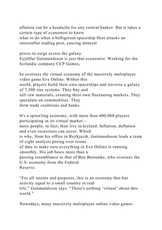nflation can be a headache for any central banker. But it takes a
certain type of economist to know
what to do when a belligerent spaceship fleet attacks an
interstellar trading post, causing mineral
prices to surge across the galaxy.
Eyjólfur Guŏmundsson is just that economist. Working for the
Icelandic company CCP Games,
he oversees the virtual economy of the massively multiplayer
video game Eve Online. Within this
world, players build their own spaceships and traverse a galaxy
of 7,500 star systems. They buy and
sell raw materials, creating their own fluctuating markets. They
speculate on commodities. They
form trade coalitions and banks.
It's a sprawling economy, with more than 400,000 players
participating in its virtual market—
more people, in fact, than live in Iceland. Inflation, deflation
and even recessions can occur. Which
is why, from his office in Reykjavik, Guômundsson leads a team
of eight analysts poring over reams
of data to make sure everything in Eve Online is running
smoothly. His job bears more than a
passing resemblance to that of Ben Bernanke, who oversees the
U.S. economy from the Federal
Reserve.
“For all intents and purposes, this is an economy that has
activity equal to a small country in real
life,” Guômundsson says. “There's nothing ‘virtual’ about this
world.”
Nowadays, many massively multiplayer online video games
 