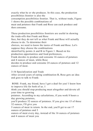 exactly what he or she produces. In this case, the production
possibilities frontier is also the
consumption possibilities frontier. That is, without trade, Figure
1 shows the possible combinations of
meat and potatoes that Frank and Rose can each produce and
then consume.
These production possibilities frontiers are useful in showing
the trade-offs that Frank and Rose
face, but they do not tell us what Frank and Rose will actually
choose to do. To determine their
choices, we need to know the tastes of Frank and Rose. Let's
suppose they choose the combinations
identified by points A and B in Figure 1. Based on his
production opportunities and food preferences,
Frank decides to produce and consume 16 ounces of potatoes
and 4 ounces of meat, while Rose
decides to produce and consume 24 ounces of potatoes and 12
ounces of meat.
3-1b Specialization and Trade
After several years of eating combination B, Rose gets an idea
and goes to talk to Frank:
ROSE: Frank, my friend, have I got a deal for you! I know how
to improve life for both of us. I
think you should stop producing meat altogether and devote all
your time to growing
potatoes. According to my calculations, if you work 8 hours a
day growing potatoes,
you'll produce 32 ounces of potatoes. If you give me 15 of those
32 ounces, I'll give you
5 ounces of meat in return. In the end, you'll get to eat 17
ounces of potatoes and 5
ounces of meat every day, instead of the 16 ounces of potatoes
and 4 ounces of meat you
 