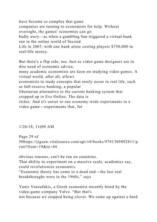 have become so complex that game
companies are turning to economists for help. Without
oversight, the games' economies can go
badly awry—as when a gambling ban triggered a virtual bank
run in the online world of Second
Life in 2007, with one bank alone costing players $750,000 in
real-life money.
But there's a flip side, too. Just as video game designers are in
dire need of economic advice,
many academic economists are keen on studying video games. A
virtual world, after all, allows
economists to study concepts that rarely occur in real life, such
as full-reserve banking, a popular
libertarian alternative to the current banking system that
cropped up in Eve Online. The data is
richer. And it's easier to run economy-wide experiments in a
video game—experiments that, for
1/26/18, 11(09 AM
Page 29 of
50https://jigsaw.vitalsource.com/api/v0/books/9781305892811/p
rint?from=19&to=44
obvious reasons, can't be run on countries.
That ability to experiment on a massive scale, academics say,
could revolutionize economics.
“Economic theory has come to a dead end—the last real
breakthroughs were in the 1960s,” says
Yanis Varoufakis, a Greek economist recently hired by the
video-game company Valve. “But that's
not because we stopped being clever. We came up against a hard
 