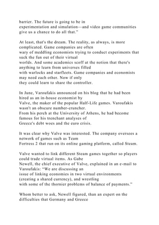 barrier. The future is going to be in
experimentation and simulation—and video game communities
give us a chance to do all that.”
At least, that's the dream. The reality, as always, is more
complicated. Game companies are often
wary of meddling economists trying to conduct experiments that
suck the fun out of their virtual
worlds. And some academics scoff at the notion that there's
anything to learn from universes filled
with warlocks and starfleets. Game companies and economists
may need each other. Now if only
they could learn to share the controller.
In June, Varoufakis announced on his blog that he had been
hired as an in-house economist by
Valve, the maker of the popular Half-Life games. Varoufakis
wasn't an obscure number-cruncher.
From his perch at the University of Athens, he had become
famous for his trenchant analyses of
Greece's debt woes and the euro crisis.
It was clear why Valve was interested. The company oversees a
network of games such as Team
Fortress 2 that run on its online gaming platform, called Steam.
Valve wanted to link different Steam games together so players
could trade virtual items. As Gabe
Newell, the chief executive of Valve, explained in an e-mail to
Varoufakis: “We are discussing an
issue of linking economies in two virtual environments
(creating a shared currency), and wrestling
with some of the thornier problems of balance of payments.”
Whom better to ask, Newell figured, than an expert on the
difficulties that Germany and Greece
 