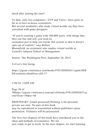 faced after joining the euro?
To date, only two companies—CCP and Valve—have gone so
far as to hire in-house economists.
But several academics who study virtual worlds say they have
consulted with game designers.
“If you're creating a game with 100,000 users, with things that
they can buy and sell, you need an
economist just to help you tweak that system so that it doesn't
spin out of control,” says Robert
Bloomfield, an economist who studies virtual worlds at
Cornell's Johnson School of Management.
Source: The Washington Post, September 28, 2012.
2-4 Let's Get Going
https://jigsaw.vitalsource.com/books/9781305892811/epub/OEB
PS/contents.xhtml#toc-ch2-17
1/26/18, 11(09 AM
Page 30 of
50https://jigsaw.vitalsource.com/api/v0/books/9781305892811/p
rint?from=19&to=44
PRINTED BY: [email protected] Printing is for personal,
private use only. No part of this book
may be reproduced or transmitted without publisher's prior
permission. Violators will be prosecuted.
The first two chapters of this book have introduced you to the
ideas and methods of economics. We are
now ready to get to work. In the next chapter, we start learning
 
