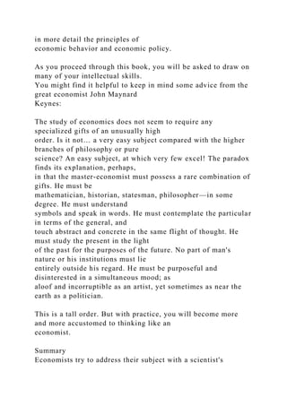 in more detail the principles of
economic behavior and economic policy.
As you proceed through this book, you will be asked to draw on
many of your intellectual skills.
You might find it helpful to keep in mind some advice from the
great economist John Maynard
Keynes:
The study of economics does not seem to require any
specialized gifts of an unusually high
order. Is it not… a very easy subject compared with the higher
branches of philosophy or pure
science? An easy subject, at which very few excel! The paradox
finds its explanation, perhaps,
in that the master-economist must possess a rare combination of
gifts. He must be
mathematician, historian, statesman, philosopher—in some
degree. He must understand
symbols and speak in words. He must contemplate the particular
in terms of the general, and
touch abstract and concrete in the same flight of thought. He
must study the present in the light
of the past for the purposes of the future. No part of man's
nature or his institutions must lie
entirely outside his regard. He must be purposeful and
disinterested in a simultaneous mood; as
aloof and incorruptible as an artist, yet sometimes as near the
earth as a politician.
This is a tall order. But with practice, you will become more
and more accustomed to thinking like an
economist.
Summary
Economists try to address their subject with a scientist's
 
