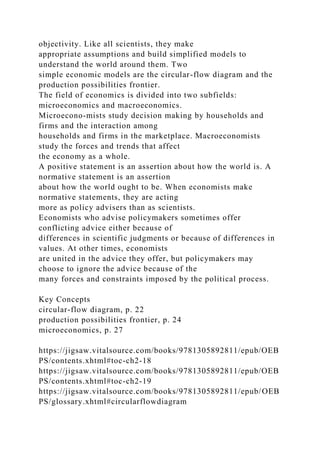 objectivity. Like all scientists, they make
appropriate assumptions and build simplified models to
understand the world around them. Two
simple economic models are the circular-flow diagram and the
production possibilities frontier.
The field of economics is divided into two subfields:
microeconomics and macroeconomics.
Microecono-mists study decision making by households and
firms and the interaction among
households and firms in the marketplace. Macroeconomists
study the forces and trends that affect
the economy as a whole.
A positive statement is an assertion about how the world is. A
normative statement is an assertion
about how the world ought to be. When economists make
normative statements, they are acting
more as policy advisers than as scientists.
Economists who advise policymakers sometimes offer
conflicting advice either because of
differences in scientific judgments or because of differences in
values. At other times, economists
are united in the advice they offer, but policymakers may
choose to ignore the advice because of the
many forces and constraints imposed by the political process.
Key Concepts
circular-flow diagram, p. 22
production possibilities frontier, p. 24
microeconomics, p. 27
https://jigsaw.vitalsource.com/books/9781305892811/epub/OEB
PS/contents.xhtml#toc-ch2-18
https://jigsaw.vitalsource.com/books/9781305892811/epub/OEB
PS/contents.xhtml#toc-ch2-19
https://jigsaw.vitalsource.com/books/9781305892811/epub/OEB
PS/glossary.xhtml#circularflowdiagram
 