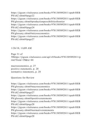 https://jigsaw.vitalsource.com/books/9781305892811/epub/OEB
PS/ch2.xhtml#page22
https://jigsaw.vitalsource.com/books/9781305892811/epub/OEB
PS/glossary.xhtml#productionpossibilitiesfrontier
https://jigsaw.vitalsource.com/books/9781305892811/epub/OEB
PS/ch2.xhtml#page24
https://jigsaw.vitalsource.com/books/9781305892811/epub/OEB
PS/glossary.xhtml#microeconomics
https://jigsaw.vitalsource.com/books/9781305892811/epub/OEB
PS/ch2.xhtml#page27
1/26/18, 11(09 AM
Page 31 of
50https://jigsaw.vitalsource.com/api/v0/books/9781305892811/p
rint?from=19&to=44
macroeconomics, p. 27
positive statements, p. 28
normative statements, p. 28
Questions for Review
https://jigsaw.vitalsource.com/books/9781305892811/epub/OEB
PS/glossary.xhtml#macroeconomics
https://jigsaw.vitalsource.com/books/9781305892811/epub/OEB
PS/ch2.xhtml#page27
https://jigsaw.vitalsource.com/books/9781305892811/epub/OEB
PS/glossary.xhtml#positivestatements
https://jigsaw.vitalsource.com/books/9781305892811/epub/OEB
PS/ch2.xhtml#page28
https://jigsaw.vitalsource.com/books/9781305892811/epub/OEB
PS/glossary.xhtml#normativestatements
https://jigsaw.vitalsource.com/books/9781305892811/epub/OEB
PS/ch2.xhtml#page28
 