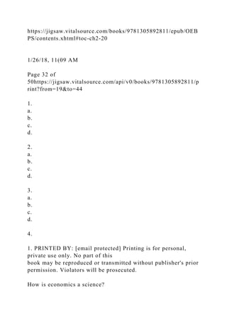 https://jigsaw.vitalsource.com/books/9781305892811/epub/OEB
PS/contents.xhtml#toc-ch2-20
1/26/18, 11(09 AM
Page 32 of
50https://jigsaw.vitalsource.com/api/v0/books/9781305892811/p
rint?from=19&to=44
1.
a.
b.
c.
d.
2.
a.
b.
c.
d.
3.
a.
b.
c.
d.
4.
1. PRINTED BY: [email protected] Printing is for personal,
private use only. No part of this
book may be reproduced or transmitted without publisher's prior
permission. Violators will be prosecuted.
How is economics a science?
 