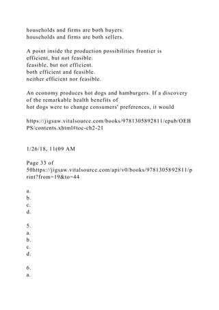 households and firms are both buyers.
households and firms are both sellers.
A point inside the production possibilities frontier is
efficient, but not feasible.
feasible, but not efficient.
both efficient and feasible.
neither efficient nor feasible.
An economy produces hot dogs and hamburgers. If a discovery
of the remarkable health benefits of
hot dogs were to change consumers' preferences, it would
https://jigsaw.vitalsource.com/books/9781305892811/epub/OEB
PS/contents.xhtml#toc-ch2-21
1/26/18, 11(09 AM
Page 33 of
50https://jigsaw.vitalsource.com/api/v0/books/9781305892811/p
rint?from=19&to=44
a.
b.
c.
d.
5.
a.
b.
c.
d.
6.
a.
 