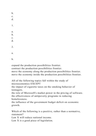 b.
c.
d.
1.
a.
b.
c.
d.
2.
a.
b.
expand the production possibilities frontier.
contract the production possibilities frontier.
move the economy along the production possibilities frontier.
move the economy inside the production possibilities frontier.
All of the following topics fall within the study of
microeconomics EXCEPT
the impact of cigarette taxes on the smoking behavior of
teenagers.
the role of Microsoft's market power in the pricing of software.
the effectiveness of antipoverty programs in reducing
homelessness.
the influence of the government budget deficit on economic
growth.
Which of the following is a positive, rather than a normative,
statement?
Law X will reduce national income.
Law X is a good piece of legislation.
 