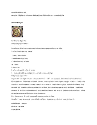 Conteúdo de 1 porção: 
Calorias: 119.02 Kcal , Colesterol: 3.43 mg,Fibras: 0.01g e Gordura saturada: 0.27g 
Pizza de Berinjela 
Rendimento: 4 porções 
Tempo de preparo: 1 hora 
Ingredientes: 2 berinjelas médias cortadas em cubos pequenos (cerca de 300g) 
1 colher (sopa) de creme vegetal 
1 cebola média picada 
2 dentes de alho picados 
5 azeitonas pretas picadas 
Sal a gosto 
4 pães sírios 
8 colheres (sopa) de polpa de tomate 
1 e ½ xícara (chá) de queijo tipo minas cortado em cubos (195g) 
Oréganos para polvilhar 
Preparo: Em uma tigela pequena coloque a berinjela e cubra com água e sal. Deixe descansar por 20 minutos. 
Coloque em uma peneira e escorra bem. Em uma panela aqueça o creme vegetal, refogue a cebola e o alho. Junte 
a berinjela escorrida e deixe cozinhar até ficar macia. Junte as azeitonas e sal a gosto. Reserve. Disponha os pães 
sírios em uma assadeira e espalhe, sobre cada um deles, duas colheres (sopa) de polpa de tomate. Cubra com o 
refogado de berinjela, cubos de queijo e polvilhe com o orégano. Leve ao forno preaquecido à temperatura média 
por aproximadamente 15 minutos. Sirva em seguida. 
Dica: No momento de servir, regue cada pizza com azeite de oliva. 
Atenção! É importante deixar a berinjela de molho em água e sal para diminuir seu ardor natural. 
Conteúdo por 1 porção 
Calorias: 334.38 mg 
Fibras: 2.61 g 
 