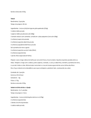 Gordura Saturada: 0.45g 
Tabule 
Rendimento: 6 porções 
Tempo de preparo: 30 min 
Ingredientes: 1 xícara (chá) de trigo em grão quebrado (225g) 
1 cebola média picada 
1 pepino médio picado (cerca de 100g) 
1 tomate maduro sem sementes cortado em cubos pequenos (cerca de 100g) 
2 colheres (sopa) salsa picada 
2 colheres (sopa) de cebolinha picada 
3 colheres (sopa)de hortelã fresca picada 
Sal e pimenta-do-reino a gosto 
3 colheres (sopa) de suco de limão (39ml) 
4 colheres (sopa) de óleo 
1 pé de alface separado em folhas. 
Preparo: Lave o trigo e deixe de molho por cerca de 4 horas. Escorra todo o líquido e esprema porções entre as 
mãos. Tempere o trigo com a cebola, junte o pepino, o tomate, a salsa, a cebolinha, a hortel ã, a pimenta-do-reino, 
o suco de limão e o óleo. Misture tudo muito bem e sirva em travessa guarnecida com as folhas de alface. 
Dica: Faça o tabule com antecedência para que os temperos penetrem bem, acentuando seu sabor. 
Conteúdo de 1 porção: 
Calorias: 255.22 kcal 
Colesterol: - mg 
Fibras: 1.75g 
Gordura saturada: 0.95g 
Salada de Grão-de-bico e Queijo 
Rendimento: 4 a 5 porções 
Tempo de preparo: 1 hora 
Ingredientes: 1 xícara (chá) de grão-de-bico cru (170g) 
2 colheres (sopa) de óleo 
2 dentes de alho espremidos 
1 cebola média picada 
 