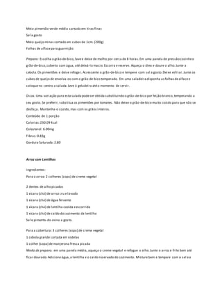 Meio pimentão verde médio cortado em tiras finas 
Sal a gosto 
Meio queijo minas cortado em cubos de 1cm. (200g) 
Folhas de alface para guarnição 
Preparo: Escolha o grão-de-bico, lave e deixe de molho por cerca de 8 horas. Em uma panela de pressão cozinhe o 
grão-de-bico, coberto com água, até deixá-lo macio. Escorra e reserve. Aqueça o óleo e doure o alho. Junte a 
cebola. Os pimentões e deixe refogar. Acrescente o grão-de-bico e tempere com sal a gosto. Deixe esfriar. Junte os 
cubos de queijo de envolva-os com o grão-de-bico temperado. Em uma saladeira disponha as folhas de alface e 
coloque no centro a salada. Leve à geladeira até o momento de servir. 
Dicas: Uma variação para esta salada pode ser obtida substituindo o grão-de-bico por feijão branco, temperando a 
seu gosto. Se preferir, substitua os pimentões por tomates. Não deixe o grão-de-bico muito cozido para que não se 
desfaça. Mantenha-o cozido, mas com os grãos inteiros. 
Conteúdo de 1 porção 
Calorias: 230.09 Kcal 
Colesterol: 6.00mg 
Fibras: 0.83g 
Gordura Saturada: 2.80 
Arroz com Lentilhas 
Ingredientes: 
Para o arroz: 2 colheres (sopa) de creme vegetal 
2 dentes de alho picados 
1 xícara (chá) de arroz cru e lavado 
1 xícara (chá) de água fervente 
1 xícara (chá) de lentilha cozida e escorrida 
1 xícara (chá) de caldo do cozimento da lentilha 
Sal e pimenta-do-reino a gosto. 
Para a cobertura: 3 colheres (sopa) de creme vegetal 
1 cebola grande cortada em rodelas 
1 colher (sopa) de manjerona fresca picada 
Modo de preparo: em uma panela média, aqueça o creme vegetal e refogue o alho. Junte o arroz e frite bem até 
ficar dourado. Adicione água, a lentilha e o caldo reservado do cozimento. Misture bem e tempere com o sal e a 
 