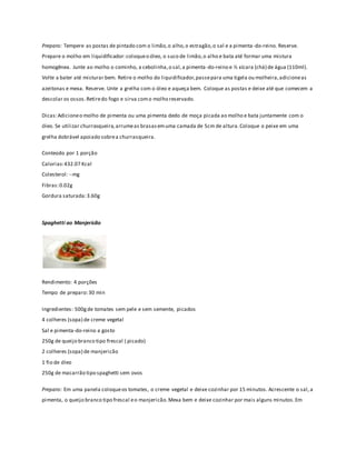 Preparo: Tempere as postas de pintado com o limão, o alho, o estragão, o sal e a pimenta -do-reino. Reserve. 
Prepare o molho em liquidificador: coloque o óleo, o suco de limão, o alho e bata até formar uma mistura 
homogênea. Junte ao molho o cominho, a cebolinha, o sal, a pimenta -do-reino e ½ xícara (chá) de água (110ml). 
Volte a bater até misturar bem. Retire o molho do liquidificador, passe para uma tigela ou molheira, adicione as 
azeitonas e mexa. Reserve. Unte a grelha com o óleo e aqueça bem. Coloque as postas e deixe até que comecem a 
descolar os ossos. Retire do fogo e sirva com o molho reservado. 
Dicas: Adicione o molho de pimenta ou uma pimenta dedo de moça picada ao molho e bata juntamente com o 
óleo. Se utilizar churrasqueira, arrume as brasas em uma camada de 5cm de altura. Coloque o peixe em uma 
grelha dobrável apoiado sobre a churrasqueira. 
Conteúdo por 1 porção 
Calorias: 432.07 Kcal 
Colesterol: --mg 
Fibras: 0.02g 
Gordura saturada: 3.60g 
Spaghetti ao Manjericão 
Rendimento: 4 porções 
Tempo de preparo: 30 min 
Ingredientes: 500g de tomates sem pele e sem semente, picados 
4 colheres (sopa) de creme vegetal 
Sal e pimenta-do-reino a gosto 
250g de queijo branco tipo frescal ( picado) 
2 colheres (sopa) de manjericão 
1 fio de óleo 
250g de macarrão tipo spaghetti sem ovos 
Preparo: Em uma panela coloque os tomates, o creme vegetal e deixe cozinhar por 15 minutos. Acrescente o sal, a 
pimenta, o queijo branco tipo frescal e o manjericão. Mexa bem e deixe cozinhar por mais alguns minutos. Em 
 
