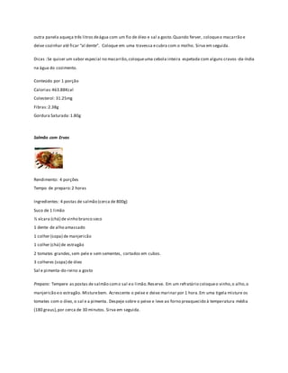 outra panela aqueça três litros de água com um fio de óleo e sal a gosto. Quando ferver, coloque o macarrão e 
deixe cozinhar até ficar “al dente”. Coloque em uma travessa e cubra com o molho. Sirva em seguida. 
Dicas : Se quiser um sabor especial no macarrão, coloque uma cebola inteira espetada com alguns cravos -da-índia 
na água do cozimento. 
Conteúdo por 1 porção 
Calorias: 463.88Kcal 
Colesterol: 31.25mg 
Fibras: 2.38g 
Gordura Saturada: 1.80g 
Salmão com Ervas 
Rendimento: 4 porções 
Tempo de preparo: 2 horas 
Ingredientes: 4 postas de salmão (cerca de 800g) 
Suco de 1 limão 
½ xícara (chá) de vinho branco seco 
1 dente de alho amassado 
1 colher (sopa) de manjericão 
1 colher (chá) de estragão 
2 tomates grandes, sem pele e sem sementes, cortados em cubos. 
3 colheres (sopa) de óleo 
Sal e pimenta-do-reino a gosto 
Preparo: Tempere as postas de salmão com o sal e o limão. Res erve. Em um refratário coloque o vinho, o alho, o 
manjericão e o estragão. Misture bem. Acrescente o peixe e deixe marinar por 1 hora. Em uma tigela misture os 
tomates com o óleo, o sal e a pimenta. Despeje sobre o peixe e leve ao forno preaquecido à temperatura média 
(180 graus), por cerca de 30 minutos. Sirva em seguida. 
 