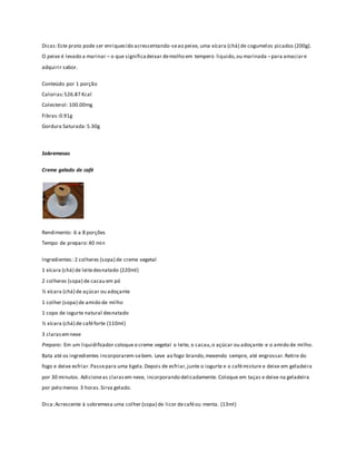 Dicas: Este prato pode ser enriquecido acrescentando-se ao peixe, uma xícara (chá) de cogumelos picados (200g). 
O peixe é levado a marinar – o que significa deixar de molho em tempero liquido, ou marinada – para amaciar e 
adquirir sabor. 
Conteúdo por 1 porção 
Calorias: 526.87 Kcal 
Colesterol: 100.00mg 
Fibras: 0.91g 
Gordura Saturada: 5.30g 
Sobremesas 
Creme gelado de café 
Rendimento: 6 a 8 porções 
Tempo de preparo: 40 min 
Ingredientes: 2 colheres (sopa) de creme vegetal 
1 xícara (chá) de leite desnatado (220ml) 
2 colheres (sopa) de cacau em pó 
½ xícara (chá) de açúcar ou adoçante 
1 colher (sopa) de amido de milho 
1 copo de iogurte natural desnatado 
½ xícara (chá) de café forte (110ml) 
3 claras em neve 
Preparo: Em um liquidificador coloque o creme vegetal o leite, o cacau, o açúcar ou adoçante e o amido de milho. 
Bata até os ingredientes incorporarem-se bem. Leve ao fogo brando, mexendo sempre, até engrossar. Retire do 
fogo e deixe esfriar. Passe para uma tigela. Depois de esfriar, junte o iogurte e o café misture e deixe em geladeira 
por 30 minutos. Adicione as claras em neve, incorporando delicadamente. Coloque em taças e deixe na geladeira 
por pelo menos 3 horas. Sirva gelado. 
Dica: Acrescente à sobremesa uma colher (sopa) de licor de café ou menta. (13ml) 
 