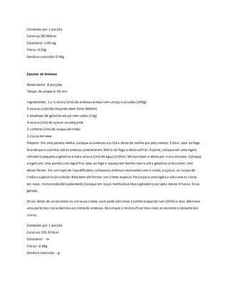 Conteúdo por 1 porção 
Calorias: 90.96Kcal 
Colesterol: 1.00 mg 
Fibras: 0.03g 
Gordura saturada: 0.58g 
Espuma de Ameixas 
Rendimento: 8 porções 
Tempo de preparo: 20 min 
Ingredientes: 1 e ½ xícara (chá) de ameixas pretas sem caroço e picadas (240g) 
3 xícaras (chá) de chá preto bem forte (660ml) 
1 envelope de gelatina em pó sem sabor (12g) 
½ xícara (chá) de açúcar ou adoçante 
2 colheres (chá) de raspas de limão 
3 claras em neve 
Preparo: Em uma panela média, coloque as ameixas e o chá e deixe de molho por pelo menos 1 hora. Leve ao fogo 
brando para cozinhar até as ameixas amolecerem. Retire do fogo e deixe esfriar. À parte, coloque em uma tigela 
refratária pequena a gelatina e meia xícara (chá) de água (110ml). Misture bem e deixe por cinco minutos. Coloque 
a tigela em uma panela com água fria. Leve ao fogo e aqueça em banho-maria até a gelatina se dissolver, sem 
deixar ferver. Em um copo de liquidificador, coloque as ameixas reservadas com o caldo, o açúcar, as raspas de 
limão e a gelatina dissolvida. Bata bem até formar um creme espesso. Passe para uma tigela e adicione as claras 
em neve, misturando delicadamente. Coloque em taças molhadase leve à geladeira por pelo menos 4 horas. Sirva 
gelada. 
Dicas: Antes de acrescentar as claras ao creme, você pode adicionar 1 colher (sopa) de rum (20ml) a elas. Adicione 
uma parte das claras batidas ao creme de ameixas. Assim que a mistura ficar mais leve, acrescente o restante das 
claras. 
Conteúdo por 1 porção 
Calorias: 105.91 Kcal 
Colesterol: --m 
Fibras: 0.48g 
Gordura saturada: --g 
