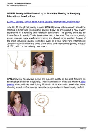 Fashion Factory Organization
http://www.factory-fashion.org




GANLU Jewelry will be Dressed up to Attend the Meeting in Shenyang
International Jewelry Show

[GANLU Jewelry, Stylish Italian K-gold Jewelry, International Jewelry Show]

July 8 to 11, the global jewelry supplier GANLU jewelry will dress up to attend the
meeting in Shenyang International Jewelry Show, to bring about a new jewelry
experience for Shenyang and Northeast consumers. This jewelry event led by
China Gems & Jewelry Trade Association, held a four-day. This is a rare jewelry
event, because many jewelers from home and abroad come together. As one of
the most influential jewelry exhibition event in China, Shenyang International
Jewelry Show will show the trend of the china and international jewelry industry
of 2011, which is the industry benchmark.




GANLU jewelry has always pursuit the superior quality as the goal, focusing on
building high quality of the jewelry. These exhibitions of works are mainly K-gold
jewelry, diamond inlay, and Yulong Mountain. Both are crafted jewelry boutique,
showing superb craftsmanship, exquisite design and exceptional quality perfect.




                                                                             page 1 / 2
 