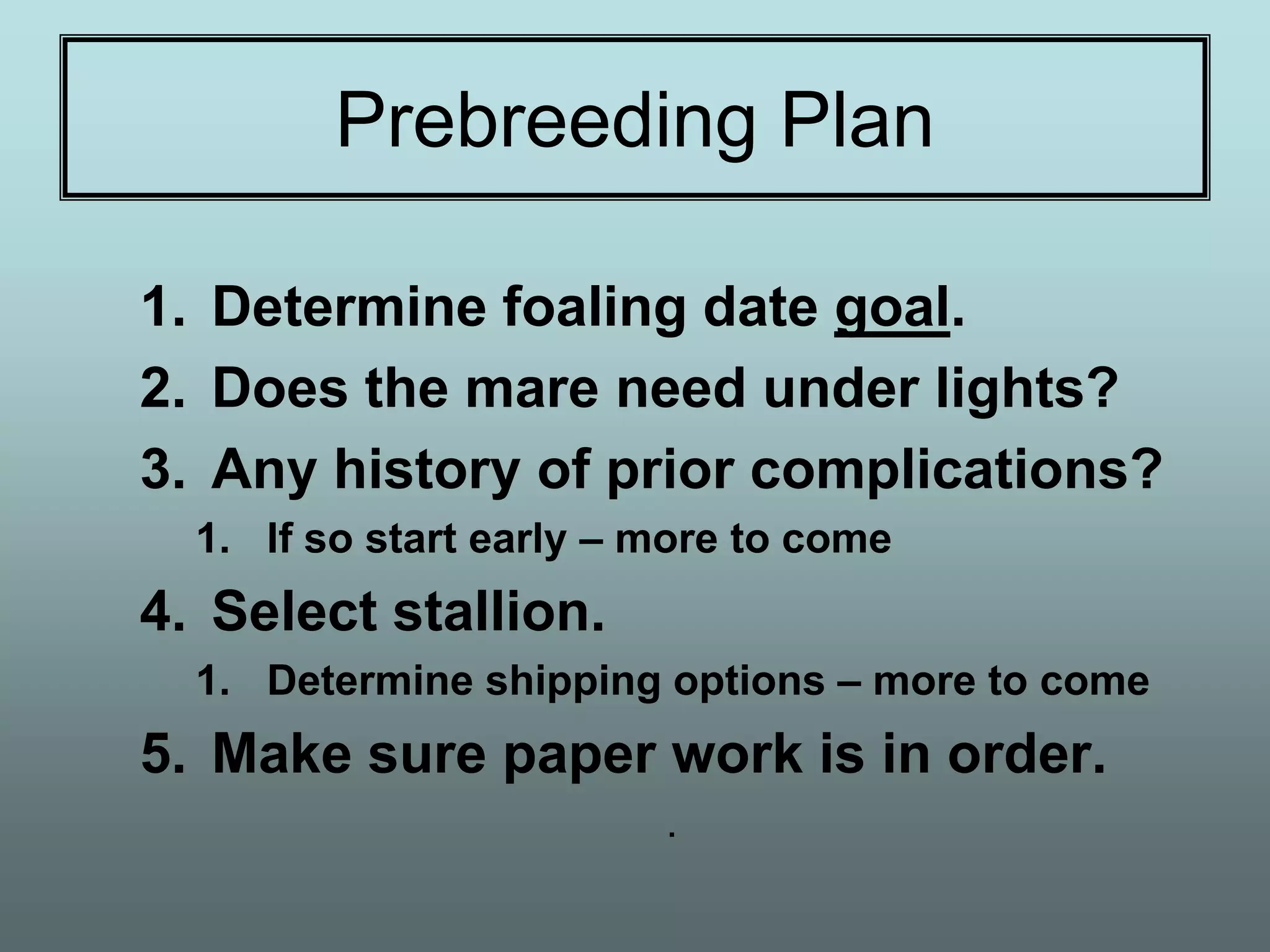 Prebreeding Plan

1. Determine foaling date goal.
2. Does the mare need under lights?
3. Any history of prior complications?
  1. If so start early – more to come
4. Select stallion.
  1. Determine shipping options – more to come
5. Make sure paper work is in order.
                         .
 