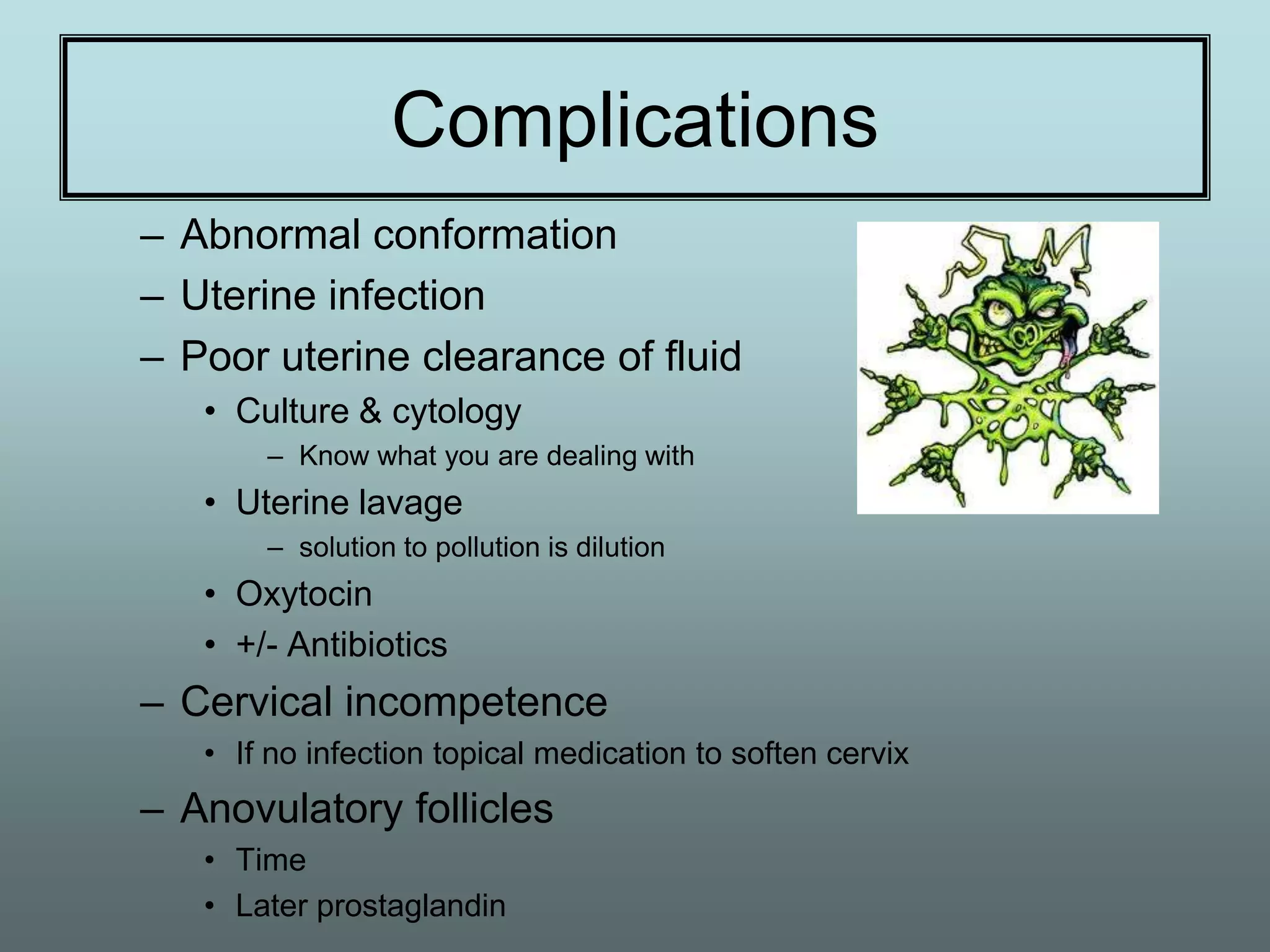Complications
– Abnormal conformation
– Uterine infection
– Poor uterine clearance of fluid
   • Culture & cytology
       – Know what you are dealing with
   • Uterine lavage
       – solution to pollution is dilution
   • Oxytocin
   • +/- Antibiotics
– Cervical incompetence
   • If no infection topical medication to soften cervix
– Anovulatory follicles
   • Time
   • Later prostaglandin
 