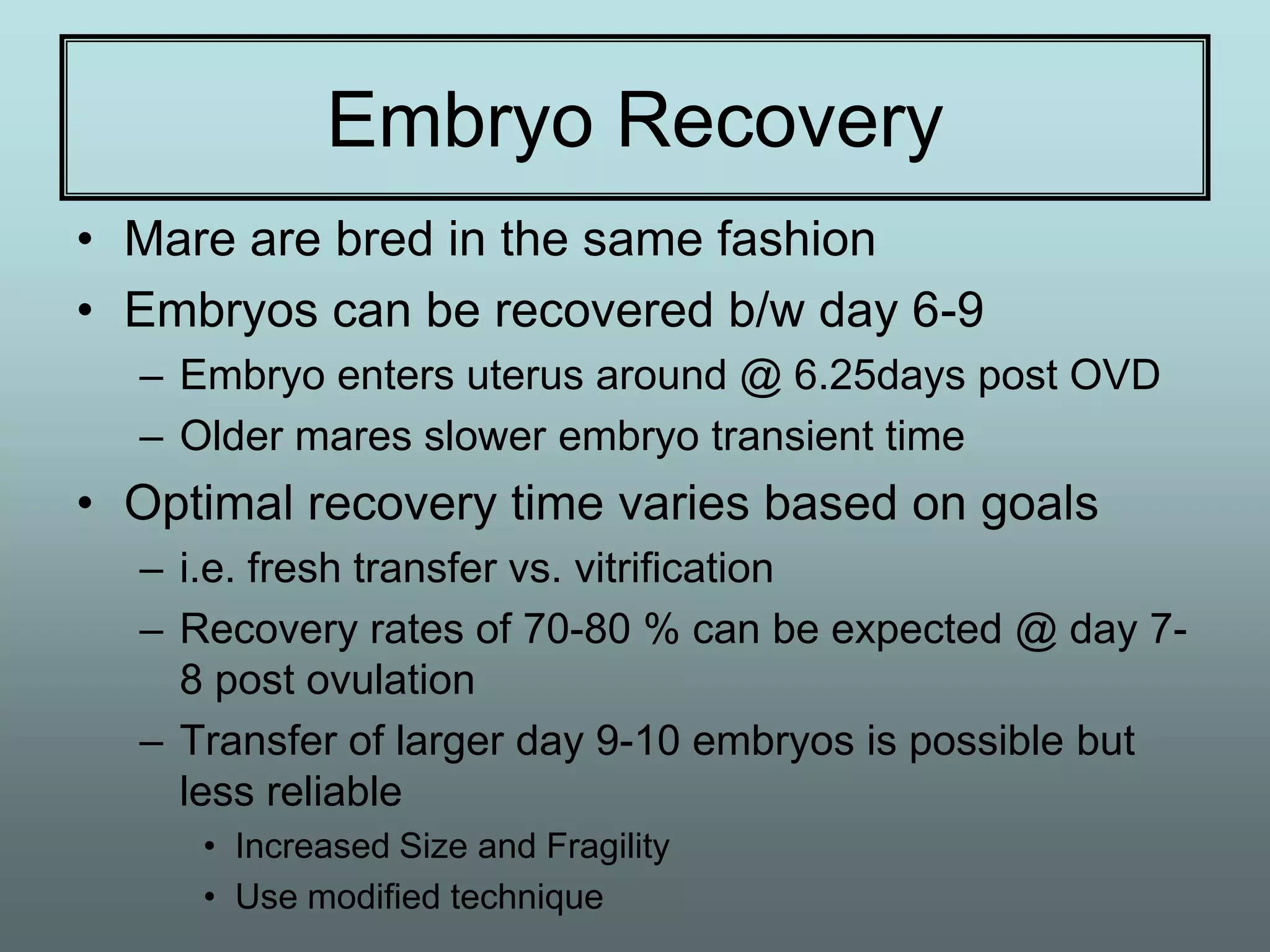 Embryo Recovery
• Mare are bred in the same fashion
• Embryos can be recovered b/w day 6-9
  – Embryo enters uterus around @ 6.25days post OVD
  – Older mares slower embryo transient time
• Optimal recovery time varies based on goals
  – i.e. fresh transfer vs. vitrification
  – Recovery rates of 70-80 % can be expected @ day 7-
    8 post ovulation
  – Transfer of larger day 9-10 embryos is possible but
    less reliable
     • Increased Size and Fragility
     • Use modified technique
 