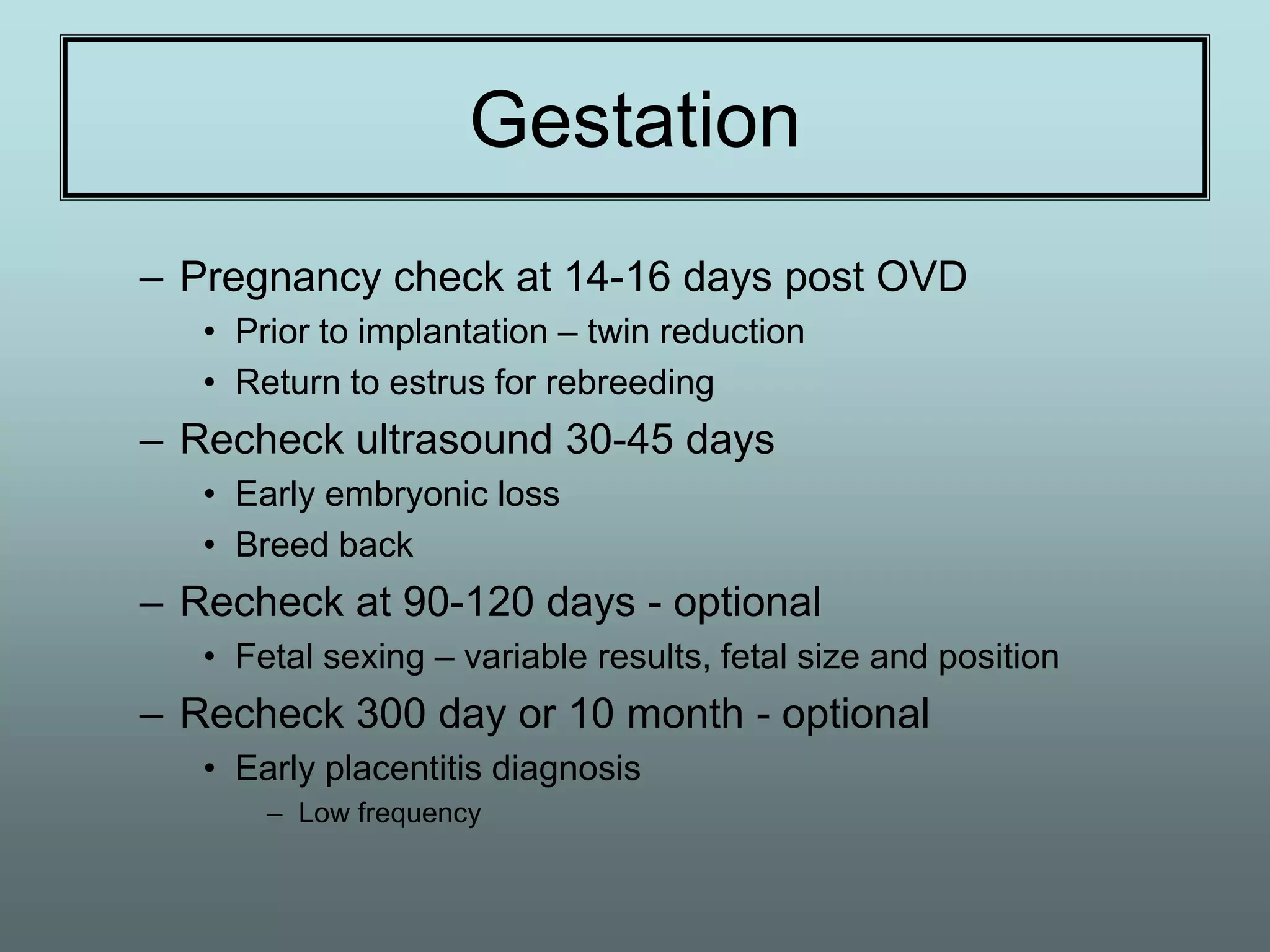 Gestation
– Pregnancy check at 14-16 days post OVD
   • Prior to implantation – twin reduction
   • Return to estrus for rebreeding
– Recheck ultrasound 30-45 days
   • Early embryonic loss
   • Breed back
– Recheck at 90-120 days - optional
   • Fetal sexing – variable results, fetal size and position
– Recheck 300 day or 10 month - optional
   • Early placentitis diagnosis
       – Low frequency
 