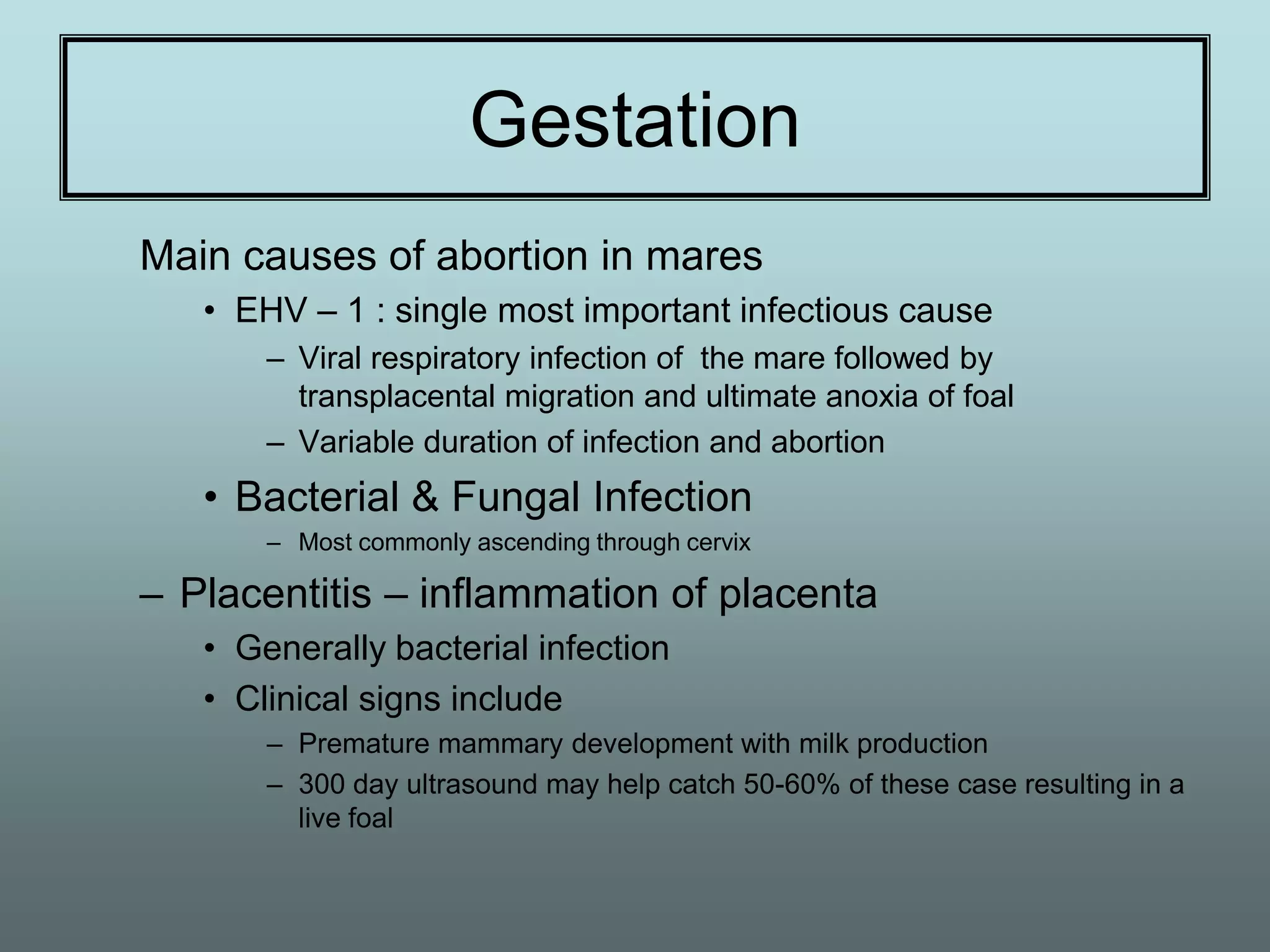 Gestation
Main causes of abortion in mares
   • EHV – 1 : single most important infectious cause
       – Viral respiratory infection of the mare followed by
         transplacental migration and ultimate anoxia of foal
       – Variable duration of infection and abortion
   • Bacterial & Fungal Infection
       – Most commonly ascending through cervix

– Placentitis – inflammation of placenta
   • Generally bacterial infection
   • Clinical signs include
       – Premature mammary development with milk production
       – 300 day ultrasound may help catch 50-60% of these case resulting in a
         live foal
 