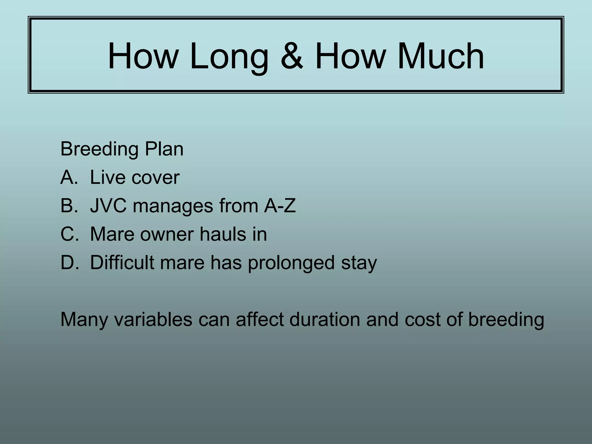 How Long & How Much

Breeding Plan
A. Live cover
B. JVC manages from A-Z
C. Mare owner hauls in
D. Difficult mare has prolonged stay

Many variables can affect duration and cost of breeding
 