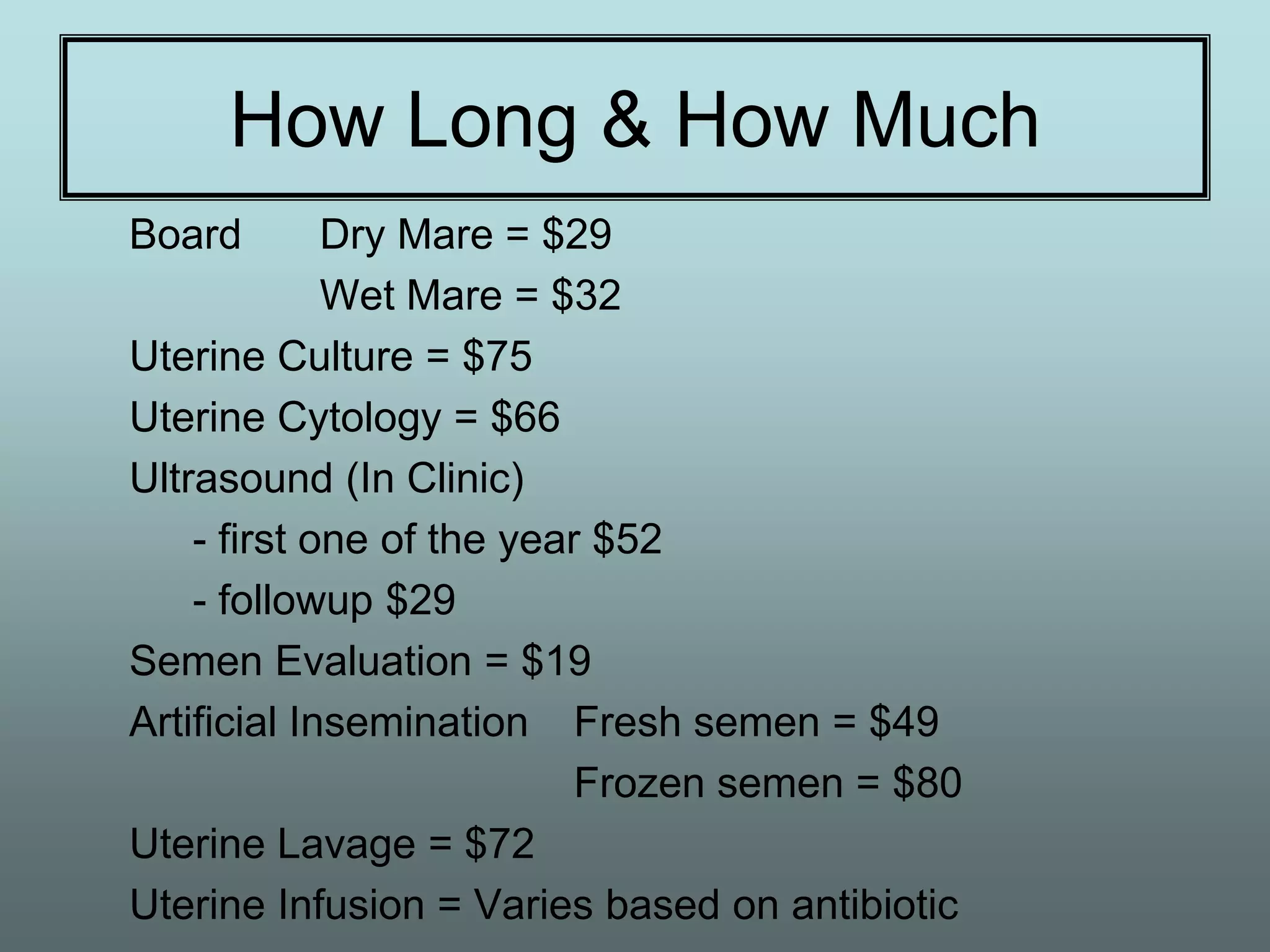 How Long & How Much
Board        Dry Mare = $29
             Wet Mare = $32
Uterine Culture = $75
Uterine Cytology = $66
Ultrasound (In Clinic)
    - first one of the year $52
    - followup $29
Semen Evaluation = $19
Artificial Insemination Fresh semen = $49
                           Frozen semen = $80
Uterine Lavage = $72
Uterine Infusion = Varies based on antibiotic
 