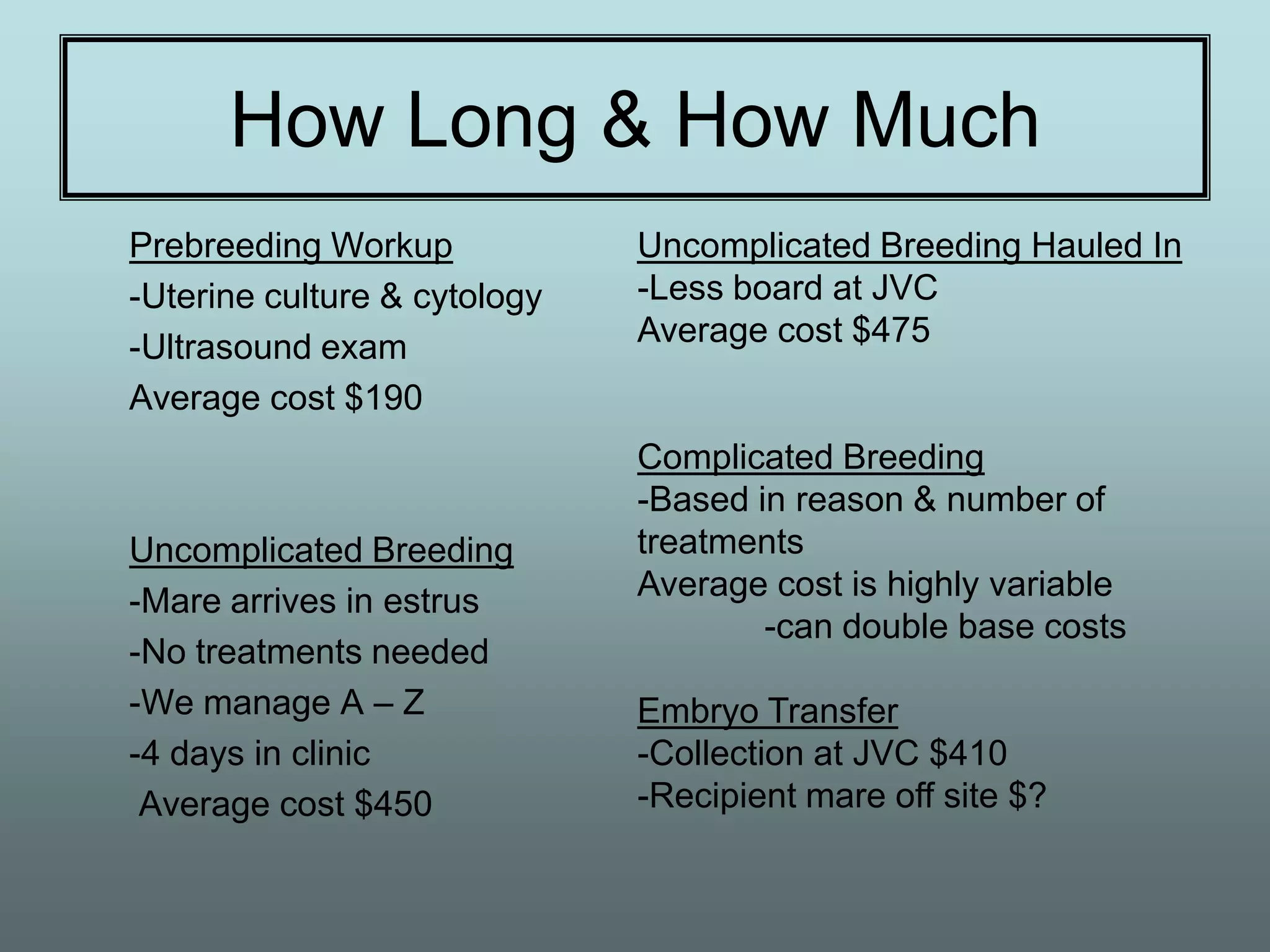 How Long & How Much
Prebreeding Workup            Uncomplicated Breeding Hauled In
-Uterine culture & cytology   -Less board at JVC
-Ultrasound exam              Average cost $475
Average cost $190
                              Complicated Breeding
                              -Based in reason & number of
Uncomplicated Breeding        treatments
-Mare arrives in estrus       Average cost is highly variable
                                      -can double base costs
-No treatments needed
-We manage A – Z              Embryo Transfer
-4 days in clinic             -Collection at JVC $410
 Average cost $450            -Recipient mare off site $?
 