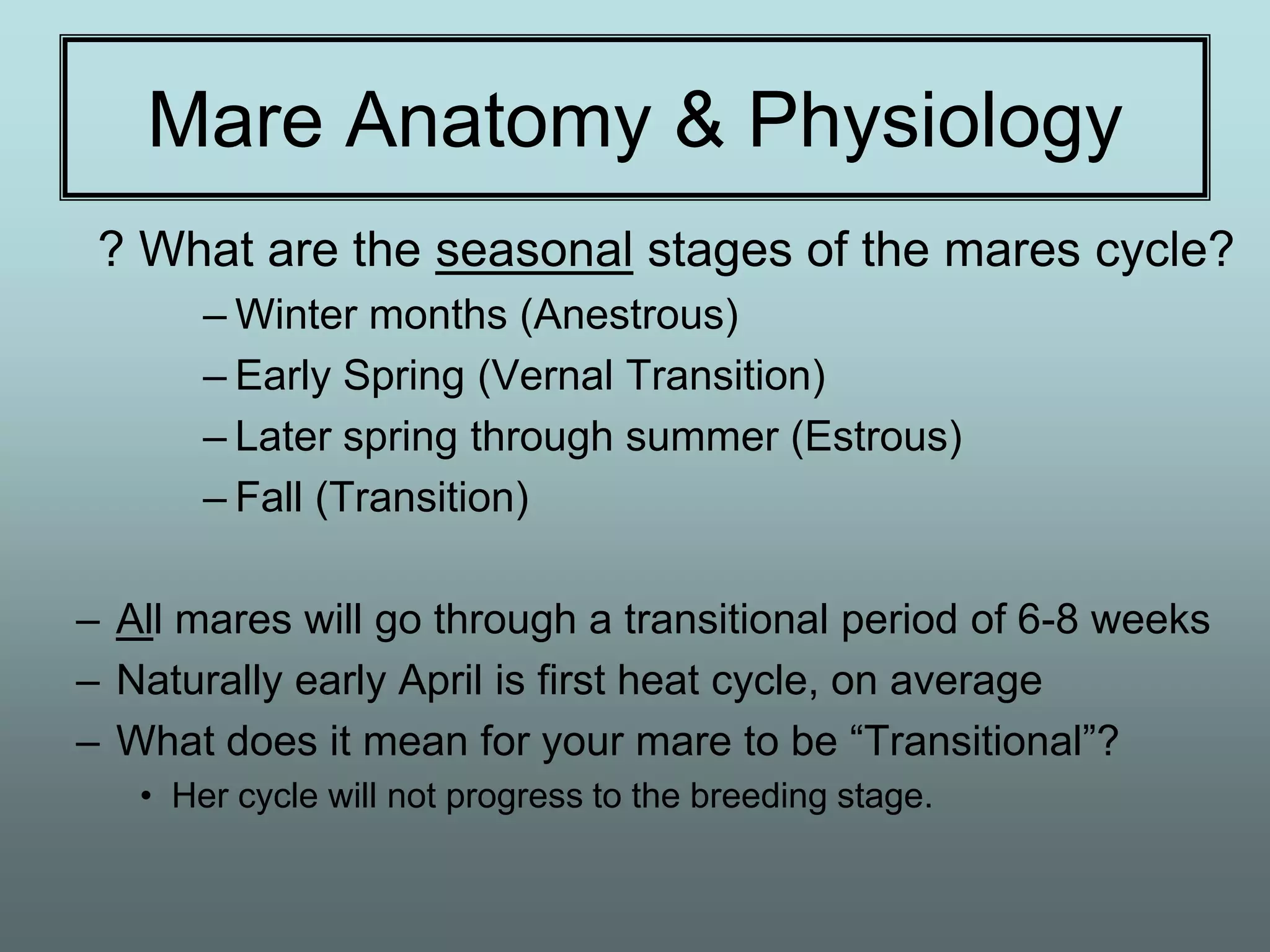 Mare Anatomy & Physiology
 ? What are the seasonal stages of the mares cycle?
       – Winter months (Anestrous)
       – Early Spring (Vernal Transition)
       – Later spring through summer (Estrous)
       – Fall (Transition)

– All mares will go through a transitional period of 6-8 weeks
– Naturally early April is first heat cycle, on average
– What does it mean for your mare to be “Transitional”?
   • Her cycle will not progress to the breeding stage.
 