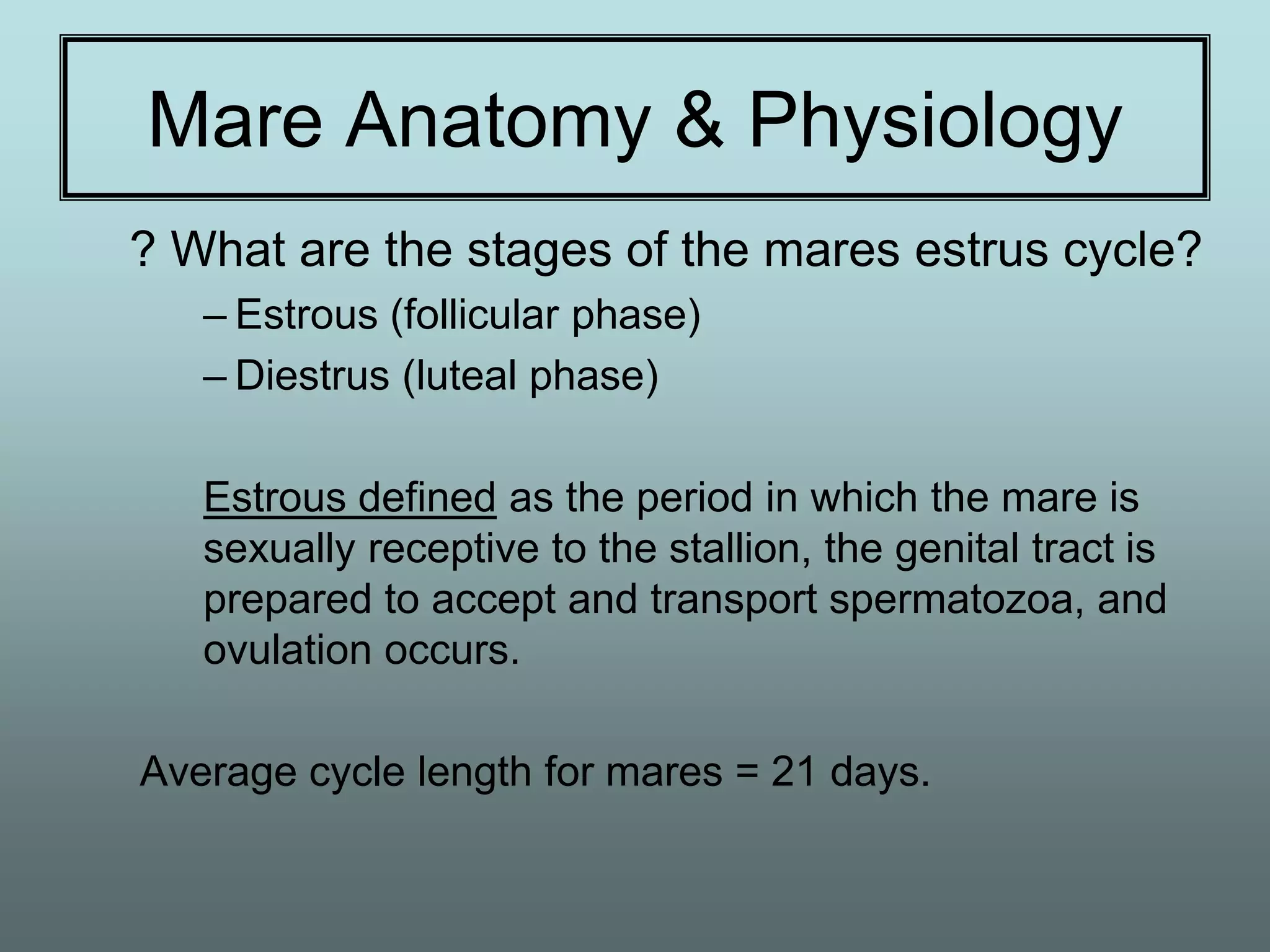 Mare Anatomy & Physiology
? What are the stages of the mares estrus cycle?
   – Estrous (follicular phase)
   – Diestrus (luteal phase)

   Estrous defined as the period in which the mare is
   sexually receptive to the stallion, the genital tract is
   prepared to accept and transport spermatozoa, and
   ovulation occurs.

Average cycle length for mares = 21 days.
 