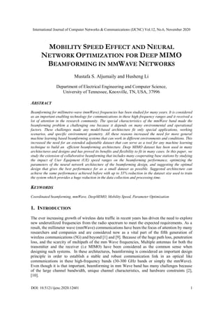 International Journal of Computer Networks & Communications (IJCNC) Vol.12, No.6, November 2020
DOI: 10.5121/ijcnc.2020.12601 1
MOBILITY SPEED EFFECT AND NEURAL
NETWORK OPTIMIZATION FOR DEEP MIMO
BEAMFORMING IN MMWAVE NETWORKS
Mustafa S. Aljumaily and Husheng Li
Department of Electrical Engineering and Computer Science,
University of Tennessee, Knoxville, TN, USA, 37996
ABSTRACT
Beamforming for millimetre-wave (mmWave) frequencies has been studied for many years. It is considered
as an important enabling technology for communications in these high-frequency ranges and it received a
lot of attention in the research community. The special characteristics of the mmWave band made the
beamforming problem a challenging one because it depends on many environmental and operational
factors. These challenges made any model-based architecture fit only special applications, working
scenarios, and specific environment geometry. All these reasons increased the need for more general
machine learning based beamforming systems that can work in different environments and conditions. This
increased the need for an extended adjustable dataset that can serve as a tool for any machine learning
technique to build an efficient beamforming architecture. Deep MIMO dataset has been used in many
architectures and designs and has proved its benefits and flexibility to fit in many cases. In this paper, we
study the extension of collaborative beamforming that includes many cooperating base stations by studying
the impact of User Equipment (UE) speed ranges on the beamforming performance, optimizing the
parameters of the neural network architecture of the beamforming design, and suggesting the optimal
design that gives the best performance for as a small dataset as possible. Suggested architecture can
achieve the same performance achieved before with up to 33% reduction in the dataset size used to train
the system which provides a huge reduction in the data collection and processing time.
KEYWORDS
Coordinated beamforming, mmWave, DeepMIMO, Mobility Speed, Parameter Optimization
1. INTRODUCTION
The ever increasing growth of wireless data traffic in recent years has driven the need to explore
new underutilized frequencies from the radio spectrum to meet the expected requirements. As a
result, the millimeter wave (mmWave) communications have been the focus of attention by many
researchers and companies and are considered now as a vital part of the fifth generation of
wireless communications (5G) and beyond [1] and [9]. Because of the huge path loss, penetration
loss, and the scarcity of multipath of the mm Wave frequencies, Multiple antennas for both the
transmitter and the receiver (i.e MIMO) have been considered as the common sense when
designing such systems. In these architectures, beamforming is considered an important design
principle in order to establish a stable and robust communication link in an optical like
communications in these high-frequency bands (30-300 GHz bands or simply the mmWave).
Even though it is that important, beamforming in mm Wave band has many challenges because
of the large channel bandwidth, unique channel characteristics, and hardware constraints [2],
[10].
 