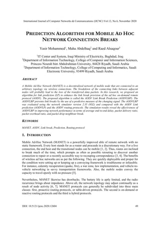 International Journal of Computer Networks & Communications (IJCNC) Vol.12, No.6, November 2020
DOI: 10.5121/ijcnc.2020.12604 49
PREDICTION ALGORITHM FOR MOBILE AD HOC
NETWORK CONNECTION BREAKS
Yasir Mohammed1
, Maha Abdelhaq2
and Raed Alsaqour3
1
IT Center and System, Iraqi Ministry of Electricity, Baghdad, Iraq
2
Department of Information Technology, College of Computer and Information Sciences,
Princess Nourah bint Abdulrahman University, 84428 Riyadh, Saudi Arabia
3
Department of Information Technology, College of Computing and Informatics, Saudi
Electronic University, 93499 Riyadh, Saudi Arabia
ABSTRACT
A Mobile Ad-Hoc Network (MANET) is a decentralized network of mobile node that are connected to an
arbitrary topology via wireless connections. The breakdown of the connecting links between adjacent
nodes will probably lead to the loss of the transferred data packets. In this research, we proposed an
algorithm for link prediction (LP) to enhance the link break provision of the ad hoc on-demand remote
protocol (AODV). The proposed algorithm is called the AODV Link Break Prediction (AODVLBP). The
AODVLBP prevents link breaks by the use of a predictive measure of the changing signal. The AODVLBP
was evaluated using the network simulator version 2.35 (NS2) and compared with the AODV Link
prediction (AODVLP) and the AODV routing protocols. The simulation results reveal the effectiveness of
AODVLBP in improving network performance in terms of average end-to-end delay, packet delivery ratio,
packet overhead ratio, and packet drop-neighbour break.
KEYWORDS
MANET, AODV, Link break, Prediction, Routing protocol
1. INTRODUCTION
Mobile Ad-Hoc Network (MANET) is a powerfully improved able of remote network with no
static framework. Every host stands for as a router and proceeds in a discretionary way. For a live
connection, the end host and the transitional nodes can be mobile [1, 2]. Thus, routes are inclined
to break much of the time, which prompts as often as possible rerouting to discover another
connection to repair or a recently accessible way to recouping correspondence [3, 4]. The benefits
of wireless ad hoc networks are as per the following. They are quickly deployable and proper for
the condition were setting up or keeping up a conveying framework is troublesome or infeasible.
For instance, calamity recuperation (quake, fire), a war zone, law implementation, and vehicle-to-
vehicle networking in savvy transportation frameworks. Also, the mobile nodes convey the
capacity to travel openly with no pressure [5].
Nevertheless, MANET likewise has drawbacks. The battery life is aptly limited, and the radio
recurrence brings about impedance. Above all, the network topology may adjust continually as a
result of node activity [6, 7]. MANET protocols can generally be subdivided into three main
classes: first, proactive routing protocols, or table-driven protocols. The second is on-demand or
reactive routing protocols and the third is hybrid protocols.
 