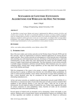 International Journal of Computer Networks & Communications (IJCNC) Vol.12, No.6, November 2020
DOI: 10.5121/ijcnc.2020.12606 83
SCENARIOS OF LIFETIME EXTENSION
ALGORITHMS FOR WIRELESS AD HOC NETWORKS
Amir J. Majid
College of Engineering, Ajman University, UAE
ABSTRACT
An Algorithm to extend sensor lifetime and energy is implemented for different scenarios of ad hoc and
wireless sensor networks. The goal is to prolong the lifetimes of sensors, covering a number of targeted
zones by creating subsets of sensors, in which each subset covers entirely the targeted zones. Probabilistic
analysis is assumed in which each sensor covers one or more targets, according to their coverage failure
probabilities. Case studies of different sensor subsets arrangements are considered such as load switching,
variable target load demands as well as a perturbation in sensor planner locations.
KEYWORDS
Ad hoc, case studies, failure probability, sensor lifetime, subsets, WSN.
1. INTRODUCTION
One of the most widely used wireless networks are the Wireless Sensor Network (WSN) and Ad
Hoc networks, which are implemented in numerous industrial applications for sensing physical
signals and data. These wireless networks are advantageous to wired networks due to monitoring
and controlling area with limited human intervene, the absence of fixed infrastructure, multi-loop
communication, yet they suffer from some shortcomings but mainly from the portable energy
sources of supply, being limited and irreplaceable. The main limitation of such wireless networks
is portable energy consumption, and hence network lifetime. Other limitations also exist, such as
computing ability, sensing range, storage capabilities, yet this study deals with the prospective
case of only lifetime and energy.
With the arrangement of the sensor in the groups or subsets, redundancies are eliminated by
allowing them to operate at different time intervals, but with different failure probabilities. In
order to control network reliability, sensor subsets with network coverage failure probability less
than a preset threshold value may be considered for this study’s proposed algorithm in
eliminating redundancies [1].
Ad hoc and sensor networks are modeled using the deterministic network model (DNM) [2], in
which there is a transmission radius of each node where pairs of nodes are always reached to their
neighbors if their physical distance is less than this radius., while the rest of pairs are
disconnected. Several empirical studies [3] tackled this case. Further study suggested that nodes
are always connected via some probabilistic values, therefore all nodes can be considered
reaching each other with certain probability [6].
Several options of related work are presented, such as dominating, clusters and graphs, to ease
analysis. Methods such as Greedy-based, Genetic and probabilistic analysis are considered. Most
of these algorithms and methods are outlined in the literature [7]. Based on well-known
 