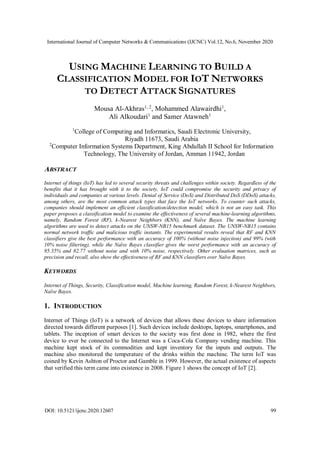 International Journal of Computer Networks & Communications (IJCNC) Vol.12, No.6, November 2020
DOI: 10.5121/ijcnc.2020.12607 99
USING MACHINE LEARNING TO BUILD A
CLASSIFICATION MODEL FOR IOT NETWORKS
TO DETECT ATTACK SIGNATURES
Mousa Al-Akhras1, 2
, Mohammed Alawairdhi1
,
Ali Alkoudari1
and Samer Atawneh1
1
College of Computing and Informatics, Saudi Electronic University,
Riyadh 11673, Saudi Arabia
2
Computer Information Systems Department, King Abdullah II School for Information
Technology, The University of Jordan, Amman 11942, Jordan
ABSTRACT
Internet of things (IoT) has led to several security threats and challenges within society. Regardless of the
benefits that it has brought with it to the society, IoT could compromise the security and privacy of
individuals and companies at various levels. Denial of Service (DoS) and Distributed DoS (DDoS) attacks,
among others, are the most common attack types that face the IoT networks. To counter such attacks,
companies should implement an efficient classification/detection model, which is not an easy task. This
paper proposes a classification model to examine the effectiveness of several machine-learning algorithms,
namely, Random Forest (RF), k-Nearest Neighbors (KNN), and Naïve Bayes. The machine learning
algorithms are used to detect attacks on the UNSW-NB15 benchmark dataset. The UNSW-NB15 contains
normal network traffic and malicious traffic instants. The experimental results reveal that RF and KNN
classifiers give the best performance with an accuracy of 100% (without noise injection) and 99% (with
10% noise filtering), while the Naïve Bayes classifier gives the worst performance with an accuracy of
95.35% and 82.77 without noise and with 10% noise, respectively. Other evaluation matrices, such as
precision and recall, also show the effectiveness of RF and KNN classifiers over Naïve Bayes.
KEYWORDS
Internet of Things, Security, Classification model, Machine learning, Random Forest, k-Nearest Neighbors,
Naïve Bayes.
1. INTRODUCTION
Internet of Things (IoT) is a network of devices that allows these devices to share information
directed towards different purposes [1]. Such devices include desktops, laptops, smartphones, and
tablets. The inception of smart devices to the society was first done in 1982, where the first
device to ever be connected to the Internet was a Coca-Cola Company vending machine. This
machine kept stock of its commodities and kept inventory for the inputs and outputs. The
machine also monitored the temperature of the drinks within the machine. The term IoT was
coined by Kevin Ashton of Proctor and Gamble in 1999. However, the actual existence of aspects
that verified this term came into existence in 2008. Figure 1 shows the concept of IoT [2].
 