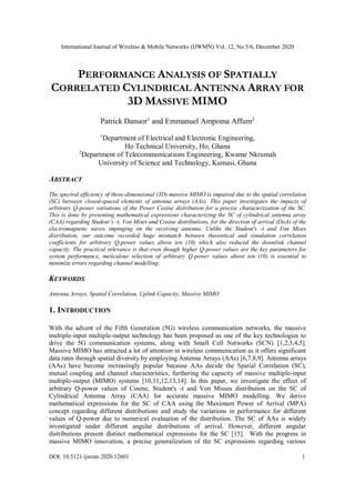 International Journal of Wireless & Mobile Networks (IJWMN) Vol. 12, No.5/6, December 2020
DOI: 10.5121/ijwmn.2020.12601 1
PERFORMANCE ANALYSIS OF SPATIALLY
CORRELATED CYLINDRICAL ANTENNA ARRAY FOR
3D MASSIVE MIMO
Patrick Danuor1
and Emmanuel Ampoma Affum2
1
Department of Electrical and Electronic Engineering,
Ho Technical University, Ho, Ghana
2
Department of Telecommunications Engineering, Kwame Nkrumah
University of Science and Technology, Kumasi, Ghana
ABSTRACT
The spectral efficiency of three-dimensional (3D) massive MIMO is impaired due to the spatial correlation
(SC) between closed-spaced elements of antenna arrays (AAs). This paper investigates the impacts of
arbitrary Q-power variations of the Power Cosine distribution for a precise characterization of the SC.
This is done by presenting mathematical expressions characterizing the SC of cylindrical antenna array
(CAA) regarding Student’s -t, Von Mises and Cosine distributions, for the direction of arrival (DoA) of the
electromagnetic waves impinging on the receiving antenna. Unlike the Student's -t and Von Mises
distribution, our outcome recorded huge mismatch between theoretical and simulation correlation
coefficients for arbitrary Q-power values above ten (10) which also reduced the downlink channel
capacity. The practical relevance is that even though higher Q-power values are the key parameters for
system performance, meticulous selection of arbitrary Q-power values above ten (10) is essential to
minimize errors regarding channel modelling.
KEYWORDS
Antenna Arrays, Spatial Correlation, Uplink Capacity, Massive MIMO
1. INTRODUCTION
With the advent of the Fifth Generation (5G) wireless communication networks, the massive
multiple-input multiple-output technology has been proposed as one of the key technologies to
drive the 5G communication systems, along with Small Cell Networks (SCN) [1,2,3,4,5].
Massive MIMO has attracted a lot of attention in wireless communication as it offers significant
data rates through spatial diversity by employing Antenna Arrays (AAs) [6,7,8,9]. Antenna arrays
(AAs) have become increasingly popular because AAs decide the Spatial Correlation (SC),
mutual coupling and channel characteristics, furthering the capacity of massive multiple-input
multiple-output (MIMO) systems [10,11,12,13,14]. In this paper, we investigate the effect of
arbitrary Q-power values of Cosine, Student's -t and Von Misses distribution on the SC of
Cylindrical Antenna Array (CAA) for accurate massive MIMO modelling. We derive
mathematical expressions for the SC of CAA using the Maximum Power of Arrival (MPA)
concept regarding different distributions and study the variations in performance for different
values of Q-power due to numerical evaluation of the distribution. The SC of AAs is widely
investigated under different angular distributions of arrival. However, different angular
distributions present distinct mathematical expressions for the SC [15]. With the progress in
massive MIMO innovation, a precise generalization of the SC expressions regarding various
 