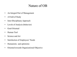 Nature of OB
• An Integral Part of Management
• A Field of Study
• Inter-Disciplinary Approach
• Levels of Analysis (behavior)
• Goal-Oriented
• Human Tool
• Science and Art
• Satisfaction of Employees’ Needs
• Humanistic and optimistic
• Oriented towards Organizational Objective
 