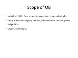 Scope of OB
• Individuals (differ from personality, perception, values and attitude)
• Group of Individuals (group conflicts, communication, structure, power
and politics)
• Organisation Structure
 