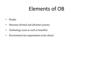 Elements of OB
• People
• Structure (formal and informal system)
• Technology (cost as well as benefits)
• Environment (no organisation exists alone)
 