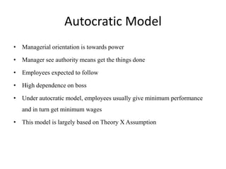 Autocratic Model
• Managerial orientation is towards power
• Manager see authority means get the things done
• Employees expected to follow
• High dependence on boss
• Under autocratic model, employees usually give minimum performance
and in turn get minimum wages
• This model is largely based on Theory X Assumption
 
