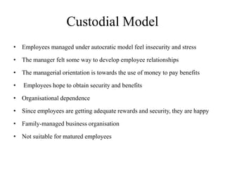 Custodial Model
• Employees managed under autocratic model feel insecurity and stress
• The manager felt some way to develop employee relationships
• The managerial orientation is towards the use of money to pay benefits
• Employees hope to obtain security and benefits
• Organisational dependence
• Since employees are getting adequate rewards and security, they are happy
• Family-managed business organisation
• Not suitable for matured employees
 